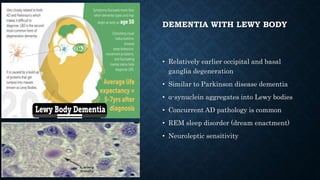 DEMENTIA WITH LEWY BODY
• Relatively earlier occipital and basal
ganglia degeneration
• Similar to Parkinson disease dementia
• α-synuclein aggregates into Lewy bodies
• Concurrent AD pathology is common
• REM sleep disorder (dream enactment)
• Neuroleptic sensitivity
 