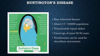 HUNTINGTON’S DISEASE
• Rare inherited disease
• About 3-7 / 100000 population
• Trinucleotide repeat defect.
• Usual age of onset 30-50 years
• Tetrabenzine can be used for
choreiform movements.
 