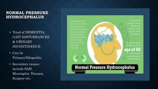 NORMAL PRESSURE
HYDROCEPHALUS
• Triad of DEMENTIA,
GAIT DISTURBANCES
& URINARY
INCONTINENCE.
• Can be
Primary/Idiopathic
• Secondary causes
include SAH,
Meningitis, Trauma,
Surgery etc.
 