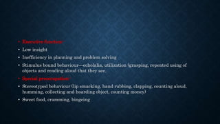 • Executive function:-
• Low insight
• Inefficiency in planning and problem solving
• Stimulus bound behaviour—echolalia, utilization (grasping, repeated using of
objects and reading aloud that they see.
• Special preoccupation:-
• Stereotyped behaviour (lip smacking, hand rubbing, clapping, counting aloud,
humming, collecting and hoarding object, counting money)
• Sweet food, cramming, bingeing
 