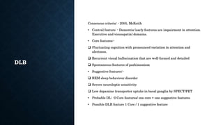 DLB
Consensus criteria: - 2005, McKeith
• Central feature: - Dementia (early features are impairment in attention.
Executive and visuospatial domains.
• Core features:-
 Fluctuating cognition with pronounced variation in attention and
alertness.
 Recurrent visual hallucination that are well-formed and detailed
 Spontaneous features of parkinsonism
• Suggestive features:-
 REM sleep behaviour disorder
 Severe neuroleptic sensitivity
 Low dopamine transporter uptake in basal ganglia by SPECT/PET
• Probable DL: -2 Core features/ one core + one suggestive features
• Possible DLB feature 1 Core / 1 suggestive feature
 