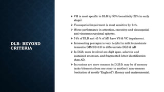DLB- BEYOND
CRITERIA
 VH is most specific to DLB by 90% (sensitivity 22% in early
stage).
 Visuospatial impairment is most sensitive by 74%.
 Worse performance in attention, executive and visuospatial
and visuoconstructional spheres.
 74% of DLB and 45 % of AD have VS & VC impairment.
 Intersecting pentagon is very helpful in mild to moderate
dementia (MMSE>13) to differentiate DLB & AD
 In DLB, more involved are digit span, selective and
sustained attention, and fragmented letter identification
than AD.
 Intrusions are more common in DLB.It may be of memory
tasks (elements from one story to another), non-memory
(recitation of month-“England”), fluency and environmental.
 