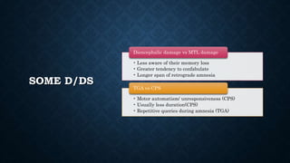 SOME D/DS
• Less aware of their memory loss
• Greater tendency to confabulate
• Longer span of retrograde amnesia
Diencephalic damage vs MTL damage
• Motor automatism/ unresponsiveness (CPS)
• Usually less duration(CPS)
• Repetitive queries during amnesia (TGA)
TGA vs CPS
 