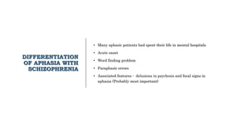 DIFFERENTIATION
OF APHASIA WITH
SCHIZOPHRENIA
• Many aphasic patients had spent their life in mental hospitals
• Acute onset
• Word finding problem
• Paraphasic errors
• Associated features - delusions in psychosis and focal signs in
aphasia (Probably most important)
 