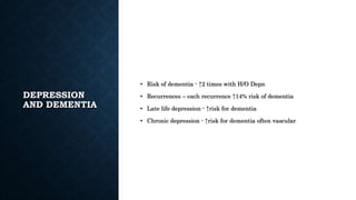DEPRESSION
AND DEMENTIA
• Risk of dementia - ↑2 times with H/O Depn
• Recurrences – each recurrence ↑14% risk of dementia
• Late life depression - ↑risk for dementia
• Chronic depression - ↑risk for dementia often vascular
 