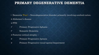 PRIMARY DEGENERATIVE DEMENTIA
• Dementia ‘Pure’ – Neurodegenerative disorder primarily involving cerebral cortex.
Alzheimer’s disease
FTD
 Primary Progressive Aphasia
 Semantic Dementia
Posterior cortical atrophy –
 Primary Progressive Apraxia
 Primary Progressive visual-spatial Impairment
 