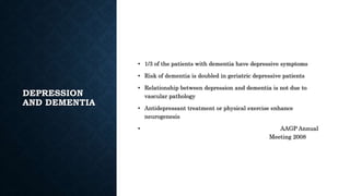 DEPRESSION
AND DEMENTIA
• 1/3 of the patients with dementia have depressive symptoms
• Risk of dementia is doubled in geriatric depressive patients
• Relationship between depression and dementia is not due to
vascular pathology
• Antidepressant treatment or physical exercise enhance
neurogenesis
• AAGP Annual
Meeting 2008
 