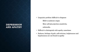 DEPRESSION
AND APATHY
• Linguistic problem /difficult to diagnose
Mild to moderate stages
More self pity,rejection sensitivity,
anhenodia.
• Difficult to distinguish with apathy sometimes
• Sadness, feelings of guilt, self-criticism, helplessness and
hopelessness are not found in apathy
 