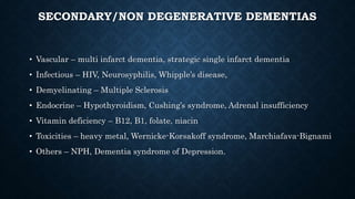 SECONDARY/NON DEGENERATIVE DEMENTIAS
• Vascular – multi infarct dementia, strategic single infarct dementia
• Infectious – HIV, Neurosyphilis, Whipple’s disease,
• Demyelinating – Multiple Sclerosis
• Endocrine – Hypothyroidism, Cushing’s syndrome, Adrenal insufficiency
• Vitamin deficiency – B12, B1, folate, niacin
• Toxicities – heavy metal, Wernicke-Korsakoff syndrome, Marchiafava-Bignami
• Others – NPH, Dementia syndrome of Depression.
 