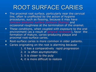 ROOT SURFACE CARIES The proximal root surface, particularly near the cervical line, often is unaffected by the action of hygiene procedures, such as flossing, because it may have  concave anatomic surface   contours (fluting)  and occasional roughness at the termination of the enamel. These conditions, when coupled with exposure to the oral environment (as a result of  gingival recession ), favor  the formation of mature, caries-producing plaque and proximal root-surface caries. Root-surface caries is more common in older patients. Caries originating on the root is alarming because    1. it has a comparatively  rapid progression    2. it  is often asymptomatic    3. it is closer to the pulp   4, it is more difficult to restore 