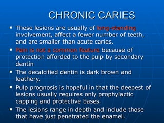 CHRONIC CARIES These lesions are usually of  long-standing  involvement, affect a fewer number of teeth, and are smaller than acute caries. Pain is not a common feature  because of protection afforded to the pulp by secondary dentin The decalcified dentin is dark brown and leathery. Pulp prognosis is hopeful in that the deepest of lesions usually requires only prophylactic capping and protective bases. The lesions range in depth and include those that have just penetrated the enamel. 