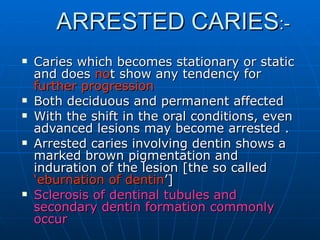 ARRESTED CARIES :- Caries which becomes stationary or static and does  no t show any tendency for  further progression Both deciduous and permanent affected  With the shift in the oral conditions, even advanced lesions may become arrested . Arrested caries involving dentin shows a marked brown pigmentation and induration of the lesion [the so called  ‘eburnation of dentin ’] Sclerosis of dentinal tubules and secondary dentin formation commonly occur  