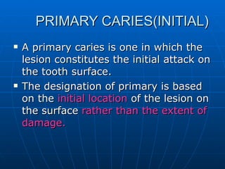 PRIMARY CARIES(INITIAL) A primary caries is one in which the lesion constitutes the initial attack on the tooth surface. The designation of primary is based on the  initial location  of the lesion on the surface  rather than the extent of damage. 