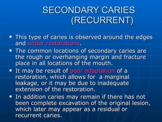   SECONDARY CARIES    (RECURRENT) This type of caries is observed around the edges and  under restorations . The common locations of secondary caries are the rough or overhanging margin and fracture place in all locations of the mouth. It may be result of  poor adaptation  of a restoration, which allows for  a marginal leakage, or it may be due to inadequate extension of the restoration. In addition caries may remain if there has not been complete excavation of the original lesion, which later may appear as a residual or recurrent caries. 