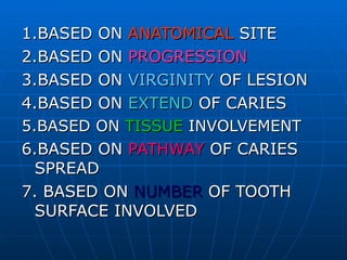 1.BASED ON  ANATOMICAL  SITE 2.BASED ON  PROGRESSION 3.BASED ON  VIRGINITY  OF LESION 4.BASED ON  EXTEND  OF CARIES 5.BASED ON  TISSUE  INVOLVEMENT 6.BASED ON  PATHWAY  OF CARIES SPREAD  7. BASED ON  NUMBER  OF TOOTH SURFACE INVOLVED 