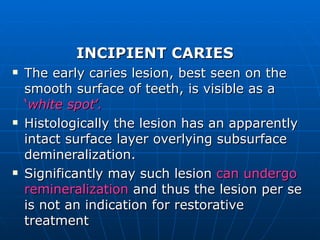 INCIPIENT CARIES The early caries lesion, best seen on the smooth surface of teeth, is visible as a  ‘ white spot ’. Histologically the lesion has an apparently intact surface layer overlying subsurface demineralization. Significantly may such lesion  can undergo remineralization  and thus the lesion per se is not an indication for restorative treatment 