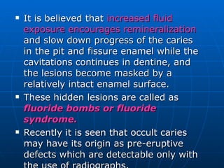 It is believed that  increased fluid exposure encourages remineralization  and slow down progress of the caries in the pit and fissure enamel while the cavitations continues in dentine, and the lesions become masked by a relatively intact enamel surface. These hidden lesions are called as  fluoride bombs or fluoride syndrome. Recently it is seen that occult caries may have its origin as pre-eruptive defects which are detectable only with the use of radiographs. 
