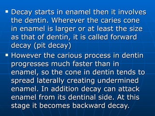 Decay starts in enamel then it involves the dentin. Wherever the caries cone in enamel is larger or at least the size as that of dentin, it is called forward decay (pit decay) However the carious process in dentin progresses much faster than in enamel, so the cone in dentin tends to spread laterally creating undermined enamel. In addition decay can attack enamel from its dentinal side. At this stage it becomes backward decay. 