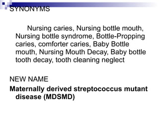 SYNONYMS Nursing caries, Nursing bottle mouth, Nursing bottle syndrome, Bottle-Propping caries, comforter caries, Baby Bottle mouth, Nursing Mouth Decay, Baby bottle tooth decay, tooth cleaning neglect  NEW NAME Maternally derived streptococcus mutant disease (MDSMD) 