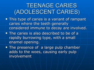   TEENAGE CARIES  (ADOLESCENT CARIES ) This type of caries is a variant of rampant caries where the teeth generally considered immune to decay are involved. The caries is also described to be of a rapidly burrowing type, with a small enamel opening. The presence of  a large pulp chamber adds to the woes, causing early pulp involvement 
