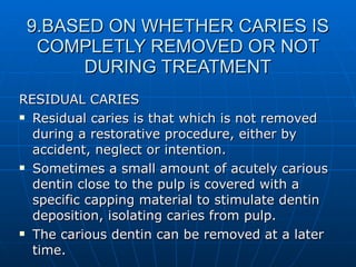 9.BASED ON WHETHER CARIES IS COMPLETLY REMOVED OR NOT DURING TREATMENT RESIDUAL CARIES Residual caries is that which is not removed during a restorative procedure, either by accident, neglect or intention. Sometimes a small amount of acutely carious dentin close to the pulp is covered with a specific capping material to stimulate dentin deposition, isolating caries from pulp. The carious dentin can be removed at a later time. 