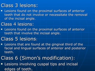 Class 3 lesions: Lesions found on the proximal surfaces of anterior teeth that do not involve or necessitate the removal of the incisal angle. Class 4 lesions: Lesions found on the proximal surfaces of anterior teeth that involve the incisal angle. Class 5 lesions : Lesions that are found at the gingival third of the facial and lingual surfaces of anterior and posterior teeth. Class 6 (Simon’s modification ): Lesions involving cuspal tips and incisal edges of teeth . 