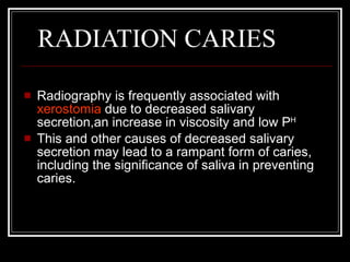     RADIATION CARIES Radiography is frequently associated with  xerostomia  due to decreased salivary secretion,an increase in viscosity and low P H This and other causes of decreased salivary secretion may lead to a rampant form of caries, including the significance of saliva in preventing caries. 