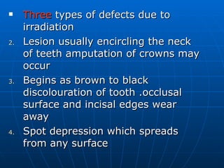 Three  types of defects due to irradiation Lesion usually encircling the neck of teeth amputation of crowns may occur  Begins as brown to black discolouration of tooth .occlusal surface and incisal edges wear away Spot depression which spreads from any surface  