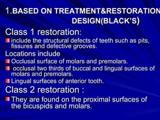1. BASED ON TREATMENT&RESTORATION  DESIGN(BLACK’S ) Class 1 restoration : include the structural defects of teeth such as pits, fissures and defective grooves. Locations include Occlusal surface of molars and premolars. occlusal two thirds of buccal and lingual surfaces of molars and premolars.  Lingual surfaces of anterior tooth. Class 2 restoration : They   are found on the proximal surfaces of the bicuspids and molars. 