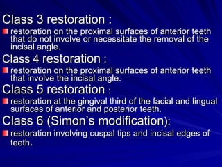 Class 3 restoration : restoration on the proximal surfaces of anterior teeth that do not involve or necessitate the removal of the incisal angle. Class 4  restoration  : restoration on the proximal surfaces of anterior teeth that involve the incisal angle. Class 5 restoration  : restoration at the gingival third of the facial and lingual surfaces of anterior and posterior teeth. Class 6 (Simon’s modification ): restoration involving cuspal tips and incisal edges of teeth . 