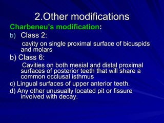 2.Other modifications Charbeneu’s modification : Class 2: cavity on single proximal surface of bicuspids and molars b) Class 6: Cavities on both mesial and distal proximal surfaces of posterior teeth that will share a common occlusal isthmus c) Lingual surfaces of upper anterior teeth . d) Any other unusually located pit or fissure involved with decay. 