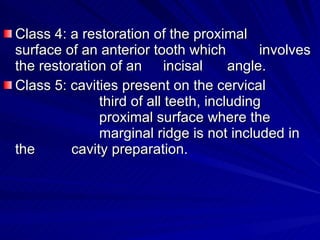 Class 4: a restoration of the proximal  surface of an anterior tooth which  involves the restoration of an  incisal  angle. Class 5: cavities present on the cervical    third of all teeth, including    proximal surface where the      marginal ridge is not included in the  cavity preparation. 