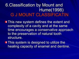 6.Classification by Mount and    Hume(1998) G J MOUNT CLASSIFICATIN This new system defines the extent and complexity of a cavity and at the same time encourages a conservative approach to the preservation of natural tooth structure. This system is designed to utilize the healing capacity of enamel and dentine. 