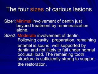 The four  sizes  of carious lesions Size1: Minimal  involvement of dentin just      beyond treatment by remineralization      alone. Size2:  Moderate  involvement of dentin.      Following cavity  preparation, remaining   enamel is sound, well supported by      dentin and not likely to fail under normal    occlusal load. The remaining tooth      structure is sufficiently strong to support    the restoration.  