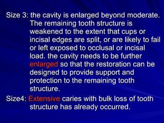 Size 3: the cavity is enlarged beyond moderate. The remaining tooth structure is      weakened to the extent that cups or incisal edges are split, or are likely to fail or left exposed to occlusal or incisal load. the cavity needs to be further  enlarged  so that the restoration can be designed to provide support and protection to the remaining tooth structure. Size4:  Extensive  caries with bulk loss of tooth structure has already occurred. 
