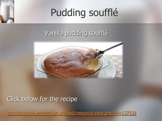 Pudding soufflé
Vanilla pudding soufflé

Click below for the recipe
http://moodle.wortech.ac.uk/mod/resource/view.php?id=137332

 