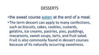 •the sweet course eaten at the end of a meal.
•The term dessert can apply to many confections,
such as biscuits, cakes, cookies, custards,
gelatins, ice creams, pastries, pies, puddings,
macaroons, sweet soups, tarts, and fruit salad.
Fruit is also commonly found in dessert courses
because of its naturally occurring sweetness.
 