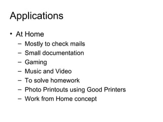 Applications
• At Home
  –   Mostly to check mails
  –   Small documentation
  –   Gaming
  –   Music and Video
  –   To solve homework
  –   Photo Printouts using Good Printers
  –   Work from Home concept
 