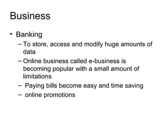 Business
• Banking
  – To store, access and modify huge amounts of
    data
  – Online business called e-business is
    becoming popular with a small amount of
    limitations
  – Paying bills become easy and time saving
  – online promotions
 