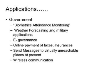 Applications……
• Government
  – “Biometrics Attendance Monitoring”
  – Weather Forecasting and military
    applications
  – E- governance
  – Online payment of taxes, Insurances
  – Send Messages to virtually unreachable
    places at present
  – Wireless communication
 