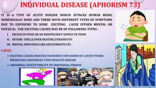 INDIVIDUAL DISEASE (APHORISM 73)
IT IS A TYPE OF ACUTE DISEASE WHICH ATTACKS HUMAN BEING
INDIVIDUALLY HERE AND THERE WITH DIFFERENT TYPES OF SYMPTOMS
DUE TO EXPOSURE TO SOME EXCITING CAUSE EITHER MENTAL OR
PHYSICAL .THE EXCITING CAUSES MAY BE OF FOLLOWING TYPES :
I. EXCESS IN FOOD OR AN INSUFFICIENT SUPPLY OF FOOD
II. SEVERE CHILLS,OVER HEATING,STRAINS ETC
III. MENTAL EMOTIONS LIKE EXCITEMENTS ETC
CAUSE:
 EXCITING CAUSES INDUCES TRANSIENT EXPLOSION OF LATEST PSORA
PRODUCING INDIVIDUAL TYPE OFACUTE DISEASE
 ABNORMAL SUSCEPTIBILITY OF INDIVIDUAL PERSON
 