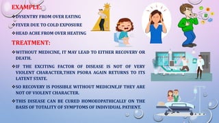 EXAMPLE:
DYSENTRY FROM OVER EATING
FEVER DUE TO COLD EXPOSURE
HEAD ACHE FROM OVER HEATING
TREATMENT:
WITHOUT MEDICINE, IT MAY LEAD TO EITHER RECOVERY OR
DEATH.
IF THE EXCITING FACTOR OF DISEASE IS NOT OF VERY
VIOLENT CHARACTER,THEN PSORA AGAIN RETURNS TO ITS
LATENT STATE.
SO RECOVERY IS POSSIBLE WITHOUT MEDICINE,IF THEY ARE
NOT OF VIOLENT CHARACTER.
THIS DISEASE CAN BE CURED HOMOEOPATHICALLY ON THE
BASIS OF TOTALITY OF SYMPTOMS OF INDIVIDUAL PATIENT.
 