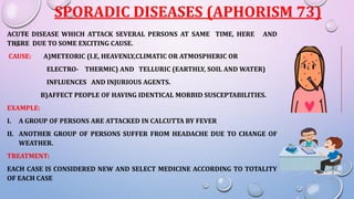 SPORADIC DISEASES (APHORISM 73)
ACUTE DISEASE WHICH ATTACK SEVERAL PERSONS AT SAME TIME, HERE AND
THERE DUE TO SOME EXCITING CAUSE.
CAUSE: A)METEORIC (I.E, HEAVENLY,CLIMATIC OR ATMOSPHERIC OR
ELECTRO- THERMIC) AND TELLURIC (EARTHLY, SOIL AND WATER)
INFLUENCES AND INJURIOUS AGENTS.
B)AFFECT PEOPLE OF HAVING IDENTICAL MORBID SUSCEPTABILITIES.
EXAMPLE:
I. A GROUP OF PERSONS ARE ATTACKED IN CALCUTTA BY FEVER
II. ANOTHER GROUP OF PERSONS SUFFER FROM HEADACHE DUE TO CHANGE OF
WEATHER.
TREATMENT:
EACH CASE IS CONSIDERED NEW AND SELECT MEDICINE ACCORDING TO TOTALITY
OF EACH CASE
 