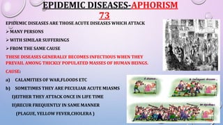 EPIDEMIC DISEASES-APHORISM
73
EPIDEMIC DISEASES ARE THOSE ACUTE DISEASES WHICH ATTACK
MANY PERSONS
WITH SIMILAR SUFFERINGS
FROM THE SAME CAUSE
THESE DISEASES GENERALLY BECOMES INFECTIOUS WHEN THEY
PREVAIL AMONG THICKLY POPULATED MASSES OF HUMAN BEINGS.
CAUSE:
a) CALAMITIES OF WAR,FLOODS ETC
b) SOMETIMES THEY ARE PECULIAR ACUTE MIASMS
I)EITHER THEY ATTACK ONCE IN LIFE TIME
II)RECUR FREQUENTLY IN SAME MANNER
(PLAGUE, YELLOW FEVER,CHOLERA )
 