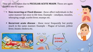 They are sometimes due to PECULIAR ACUTE MIASM. These are again
divided into 02 types:
 Non-recurring or Fixed disease : these affect individuals in the
same manner but once in life time. Example – smallpox, measles,
whooping cough, scarlet fever, mumps etc.
 Recurrent acute disease : these recur frequently but pretty
much in the same manner. Example – Plague of Levant, yellow
fever, Asiatic cholera etc.
 