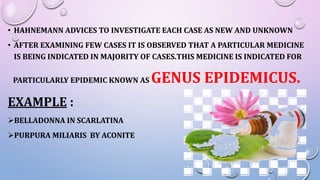 • HAHNEMANN ADVICES TO INVESTIGATE EACH CASE AS NEW AND UNKNOWN
• AFTER EXAMINING FEW CASES IT IS OBSERVED THAT A PARTICULAR MEDICINE
IS BEING INDICATED IN MAJORITY OF CASES.THIS MEDICINE IS INDICATED FOR
PARTICULARLY EPIDEMIC KNOWN AS GENUS EPIDEMICUS.
EXAMPLE :
BELLADONNA IN SCARLATINA
PURPURA MILIARIS BY ACONITE
 
