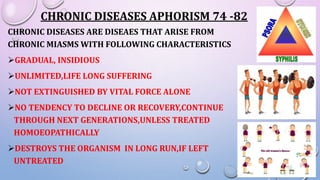 CHRONIC DISEASES APHORISM 74 -82
CHRONIC DISEASES ARE DISEAES THAT ARISE FROM
CHRONIC MIASMS WITH FOLLOWING CHARACTERISTICS
GRADUAL, INSIDIOUS
UNLIMITED,LIFE LONG SUFFERING
NOT EXTINGUISHED BY VITAL FORCE ALONE
NO TENDENCY TO DECLINE OR RECOVERY,CONTINUE
THROUGH NEXT GENERATIONS,UNLESS TREATED
HOMOEOPATHICALLY
DESTROYS THE ORGANISM IN LONG RUN,IF LEFT
UNTREATED
 