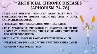 ARTIFICIAL CHRONIC DISEASES
(APHORISM 74-76)
THESE ARE DISEASES PRODUCED ARTIFICIALLY DUE TO
PROLONGED USE OF VIOLENT HEROIC MEDICINES IN LARGE
AND INCREASING DOSES.
 THESE ARE MOST DEPLORABLE, MOST INCURABLE.
IT IS APPARENTLY IMPOSSIBLE TO DISCOVER OR TO HIT
UPON ANY REMEDIES FOR THEIR CURE WHEN THEY HAVE
TOO MUCH PROGRESSED.
IF THE VITAL FORCE HAS NOT ALREADY BEEN TO MUCH
WEAKENED BY SUCH ALLOPATHIC TREATMENT,THEY CAN BE
CURED BY VITAL FORCE ITSELF
 