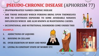 PSEUDO-CHRONIC DISEASE (APHORISM 77)
• INAPPROPRIATELY NAMED CHRONIC DISEASE
• ARE THOSE DISEASES WHICH PERSONS BRING UPON THEMSELVES
DUE TO CONTINOUS EXPOSURE TO SOME AVOIDABLE NOXIOUS
INFLUENCES WHICH ARE ALSO KNOWN AS MAINTAINING CAUSES.
• OCCUPATIONAL AND NUTRITIONAL DISORDERS COME UNDER THIS
EXAMPLE:
I. ADDICTIONS OF LIQUORS
II. HOUSING IN CELLARS
III. OVER EXERTION OF BODY AND MIND
IV. LIVING IN CONSTANT STATE OF WORRY ETC
 