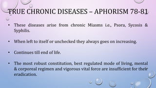 TRUE CHRONIC DISEASES – APHORISM 78-81
• These diseases arise from chronic Miasms i.e., Psora, Sycosis &
Syphilis.
• When left to itself or unchecked they always goes on increasing.
• Continues till end of life.
• The most robust constitution, best regulated mode of living, mental
& corporeal regimen and vigorous vital force are insufficient for their
eradication.
 